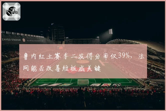 鲁内红土赛季二发得分率仅39%,法网能否改善短板成关键