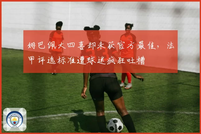 姆巴佩大四喜却未获官方最佳，法甲评选标准遭球迷疯狂吐槽