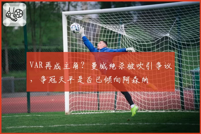 VAR再成主角？曼城绝杀被吹引争议，争冠天平是否已倾向阿森纳