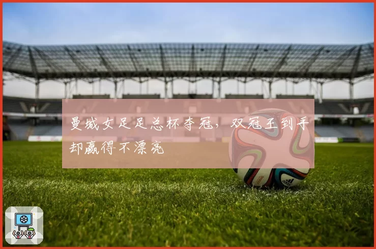 曼城女足足总杯夺冠，双冠王到手却赢得不漂亮