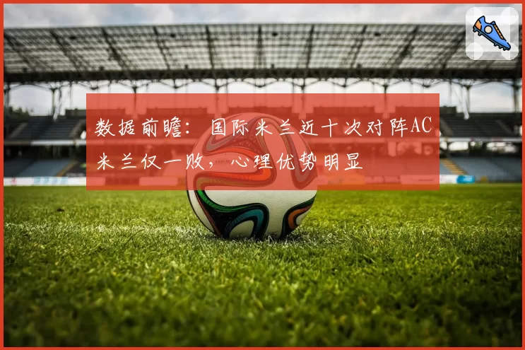 数据前瞻：国际米兰近十次对阵AC米兰仅一败，心理优势明显