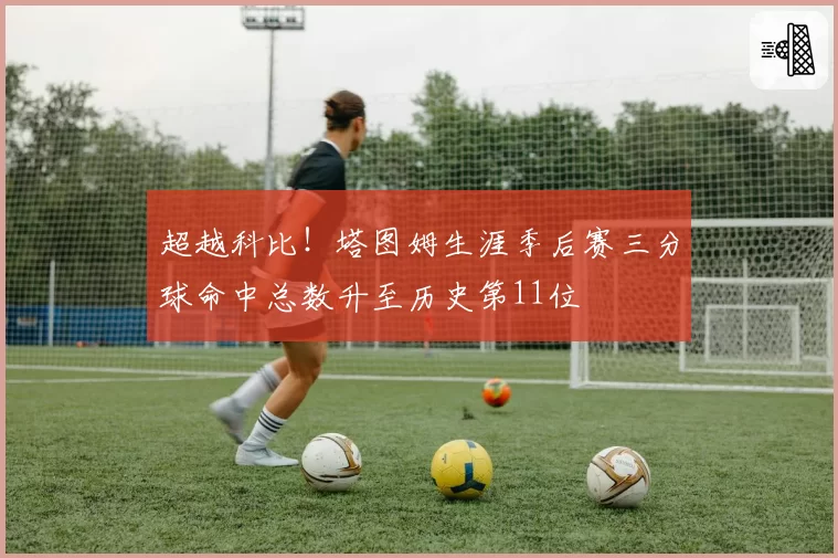 超越科比！塔图姆生涯季后赛三分球命中总数升至历史第11位