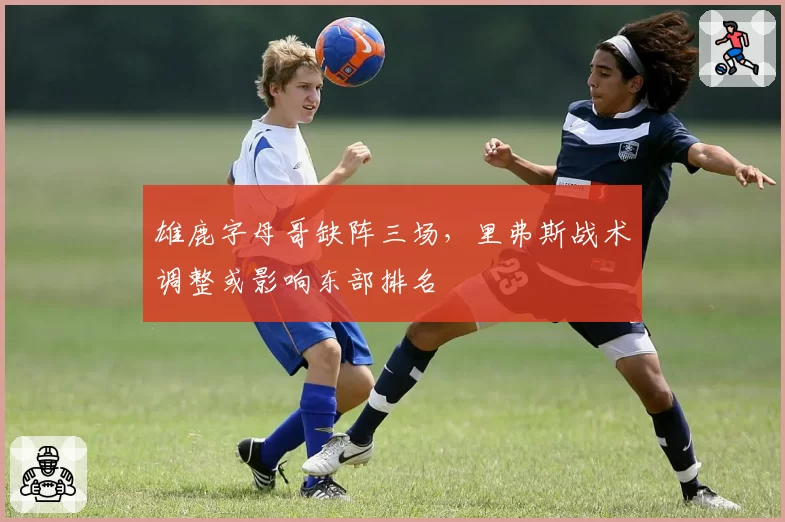 雄鹿字母哥缺阵三场，里弗斯战术调整或影响东部排名