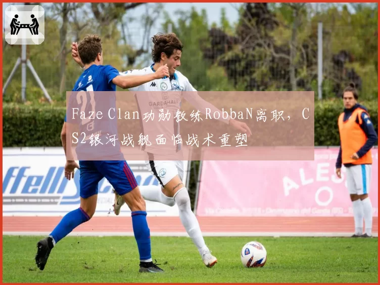 Faze Clan功勋教练RobbaN离职，CS2银河战舰面临战术重塑
