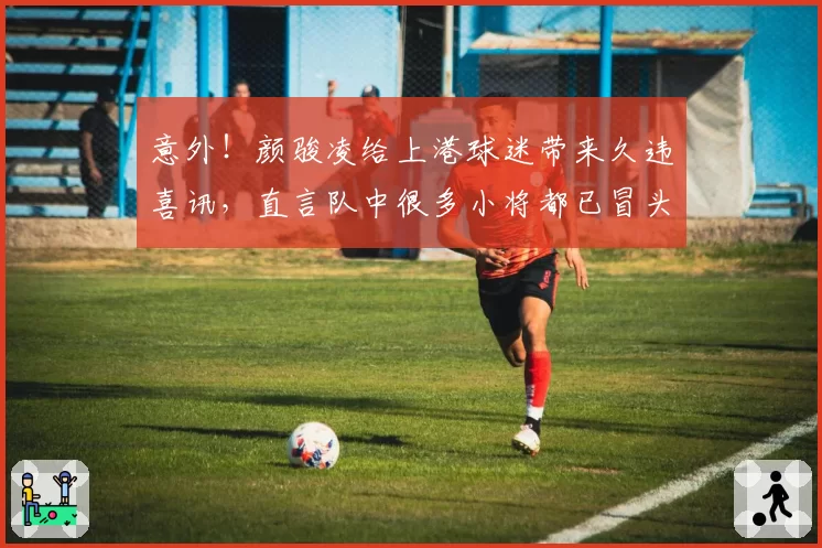 意外！颜骏凌给上港球迷带来久违喜讯，直言队中很多小将都已冒头