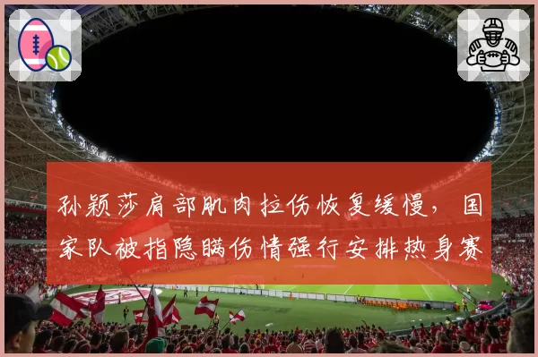 孙颖莎肩部肌肉拉伤恢复缓慢，国家队被指隐瞒伤情强行安排热身赛