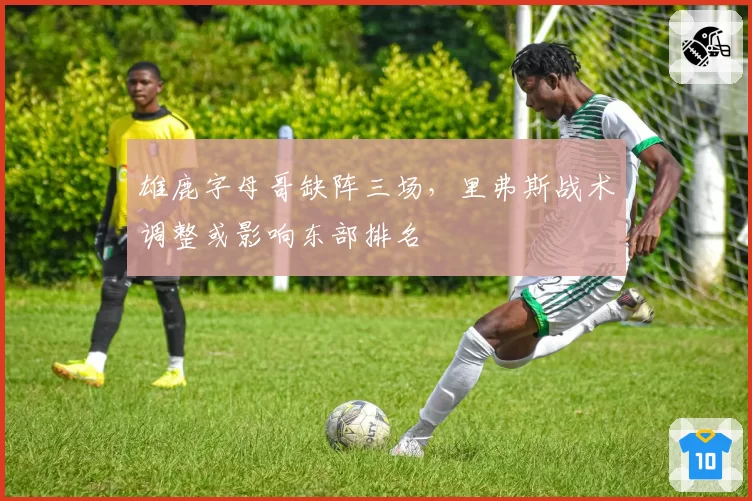 雄鹿字母哥缺阵三场，里弗斯战术调整或影响东部排名