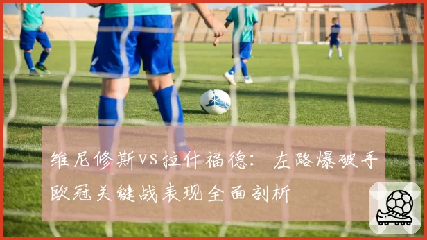 维尼修斯vs拉什福德：左路爆破手欧冠关键战表现全面剖析