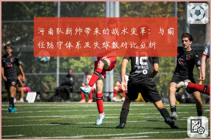 河南队新帅带来的战术变革：与前任防守体系及失球数对比分析