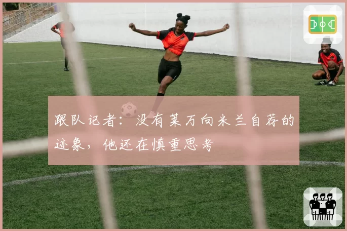 跟队记者:没有莱万向米兰自荐的迹象,他还在慎重思考