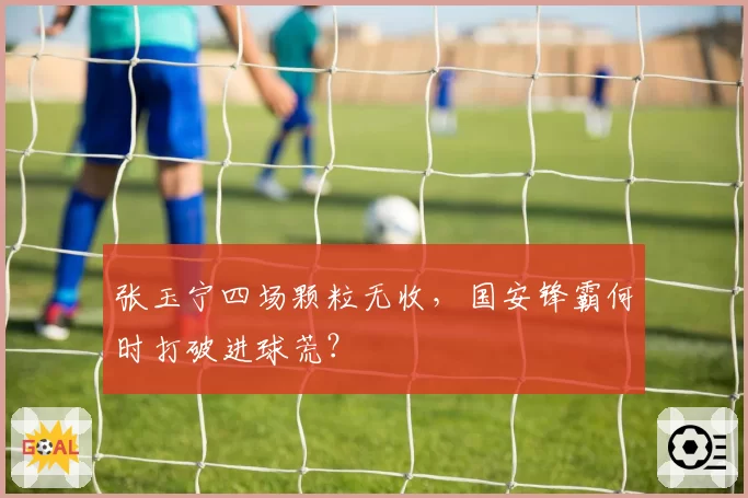 张玉宁四场颗粒无收,国安锋霸何时打破进球荒?