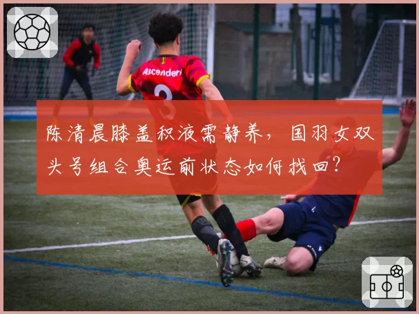 陈清晨膝盖积液需静养,国羽女双头号组合奥运前状态如何找回?