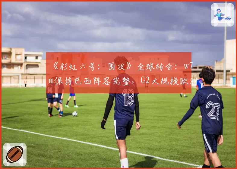 《彩虹六号：围攻》全球转会：w7m保持巴西阵容完整，G2大规模欧洲重组