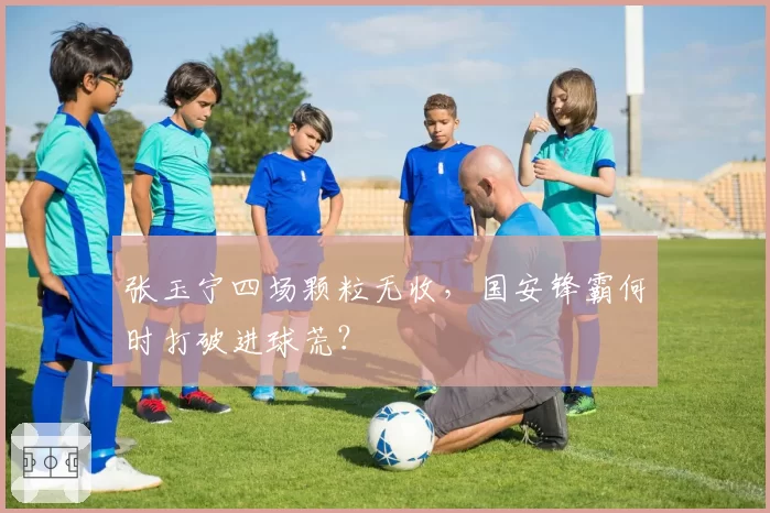 张玉宁四场颗粒无收，国安锋霸何时打破进球荒？