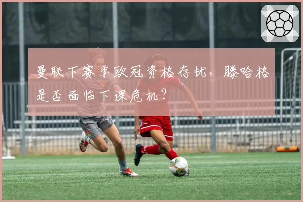 曼联下赛季欧冠资格存忧,滕哈格是否面临下课危机?