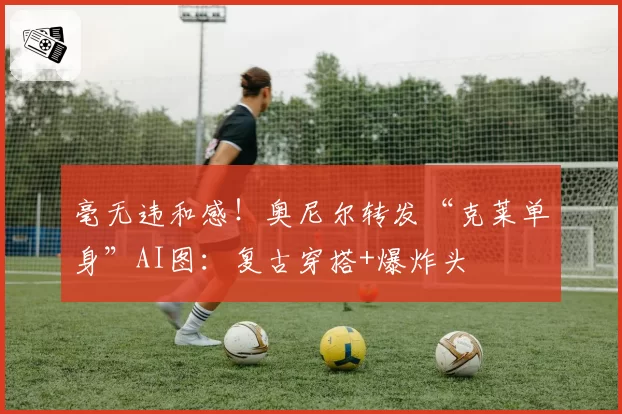 毫无违和感！奥尼尔转发“克莱单身”AI图：复古穿搭+爆炸头