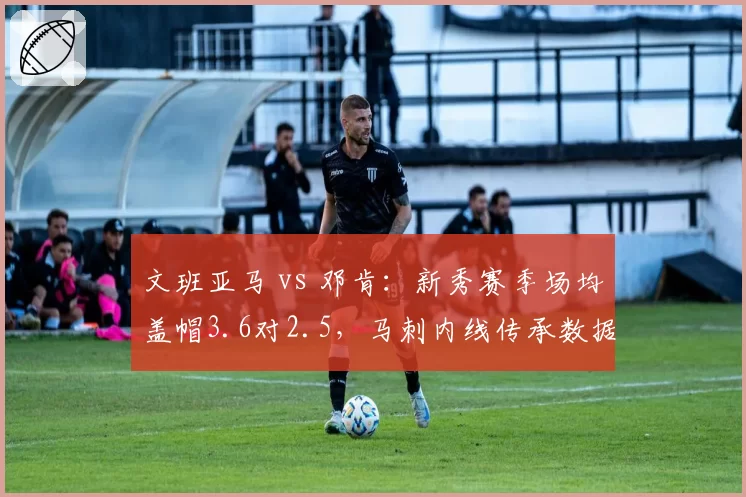 文班亚马 vs 邓肯:新秀赛季场均盖帽3.6对2.5,马刺内线传承数据全面升级