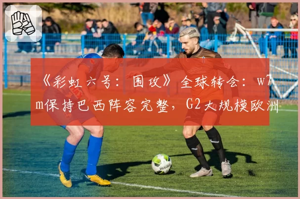 《彩虹六号：围攻》全球转会：w7m保持巴西阵容完整，G2大规模欧洲重组