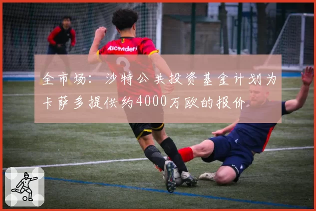 全市场：沙特公共投资基金计划为卡萨多提供约4000万欧的报价