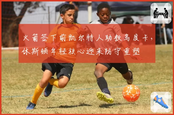 火箭签下前凯尔特人助教乌度卡，休斯顿年轻核心迎来防守重塑