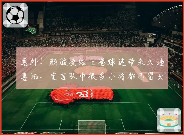 意外!颜骏凌给上港球迷带来久违喜讯,直言队中很多小将都已冒头