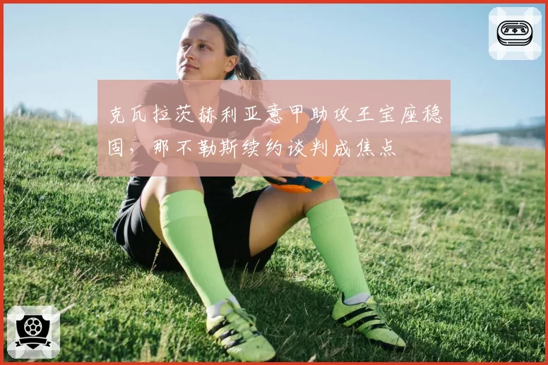 克瓦拉茨赫利亚意甲助攻王宝座稳固,那不勒斯续约谈判成焦点