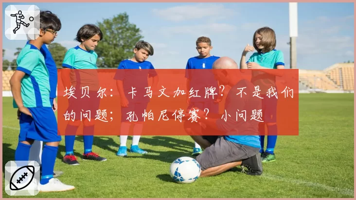 埃贝尔:卡马文加红牌?不是我们的问题;孔帕尼停赛?小问题
