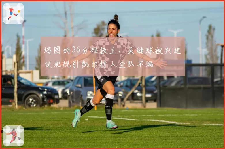 塔图姆36分难救主，关键球被判进攻犯规引凯尔特人全队不满