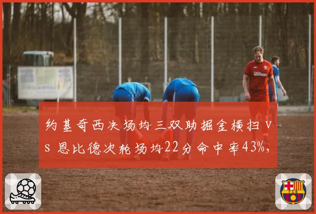 约基奇西决场均三双助掘金横扫 vs 恩比德次轮场均22分命中率43%，现役第一中锋之争再无悬念