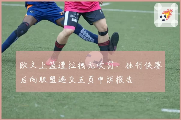 欧文上篮遭拉拽无吹罚,独行侠赛后向联盟递交五页申诉报告
