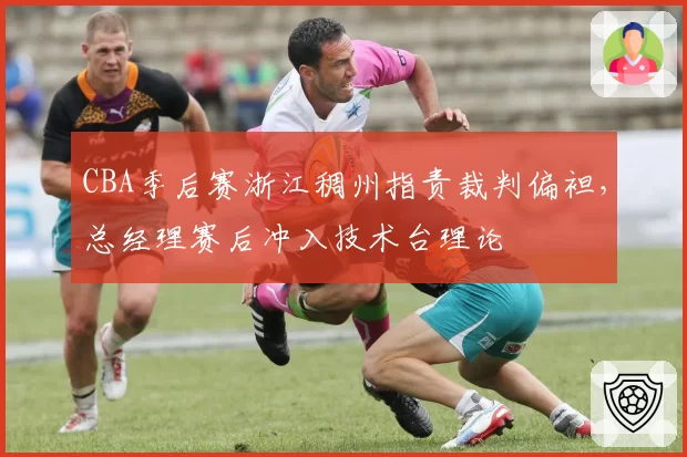 CBA季后赛浙江稠州指责裁判偏袒,总经理赛后冲入技术台理论