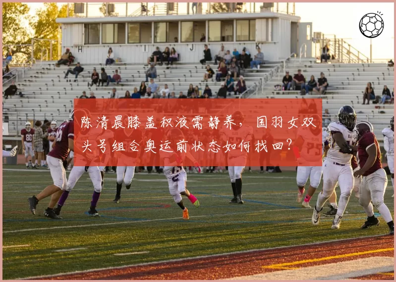 陈清晨膝盖积液需静养，国羽女双头号组合奥运前状态如何找回？