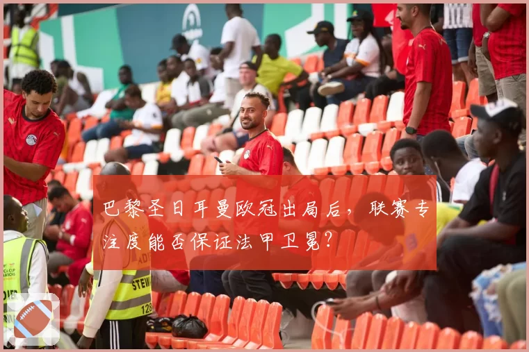 巴黎圣日耳曼欧冠出局后,联赛专注度能否保证法甲卫冕?