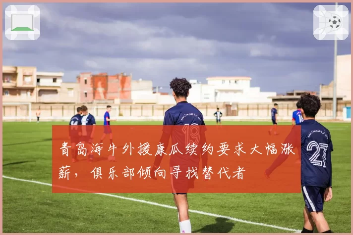 青岛海牛外援康瓜续约要求大幅涨薪，俱乐部倾向寻找替代者